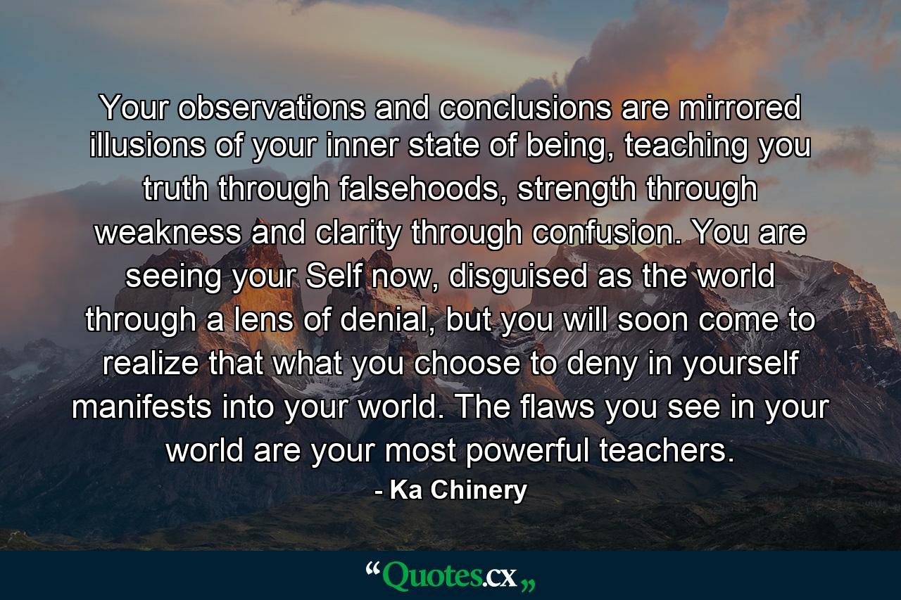 Your observations and conclusions are mirrored illusions of your inner state of being, teaching you truth through falsehoods, strength through weakness and clarity through confusion. You are seeing your Self now, disguised as the world through a lens of denial, but you will soon come to realize that what you choose to deny in yourself manifests into your world. The flaws you see in your world are your most powerful teachers. - Quote by Ka Chinery