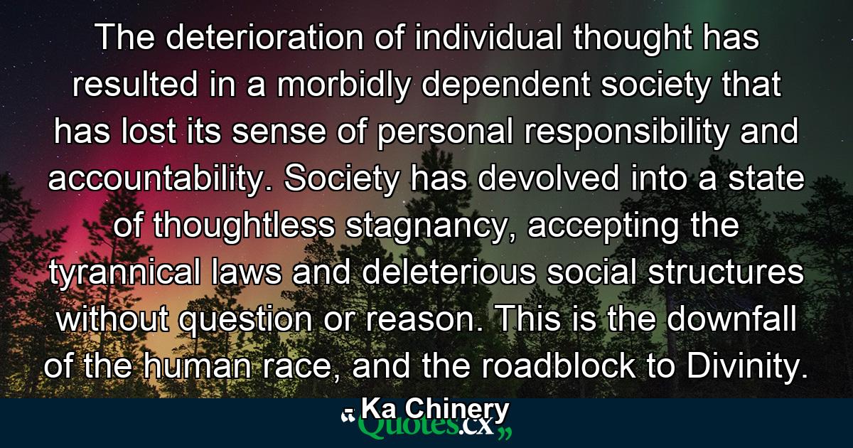 The deterioration of individual thought has resulted in a morbidly dependent society that has lost its sense of personal responsibility and accountability. Society has devolved into a state of thoughtless stagnancy, accepting the tyrannical laws and deleterious social structures without question or reason. This is the downfall of the human race, and the roadblock to Divinity. - Quote by Ka Chinery