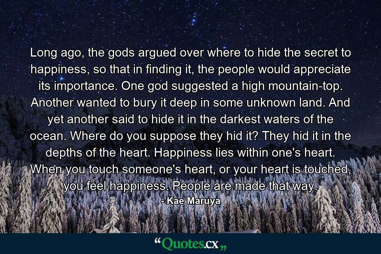 Long ago, the gods argued over where to hide the secret to happiness, so that in finding it, the people would appreciate its importance. One god suggested a high mountain-top. Another wanted to bury it deep in some unknown land. And yet another said to hide it in the darkest waters of the ocean. Where do you suppose they hid it? They hid it in the depths of the heart. Happiness lies within one's heart. When you touch someone's heart, or your heart is touched, you feel happiness. People are made that way. - Quote by Kae Maruya