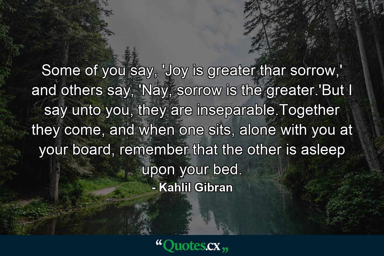 Some of you say, 'Joy is greater thar sorrow,' and others say, 'Nay, sorrow is the greater.'But I say unto you, they are inseparable.Together they come, and when one sits, alone with you at your board, remember that the other is asleep upon your bed. - Quote by Kahlil Gibran