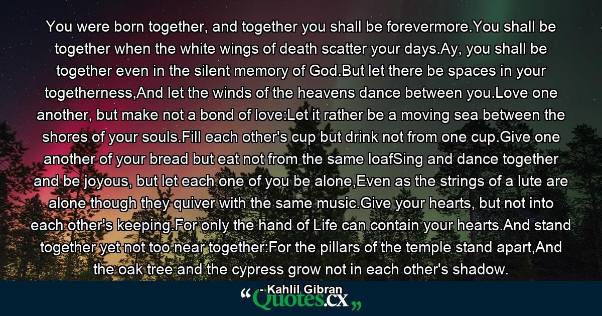 You were born together, and together you shall be forevermore.You shall be together when the white wings of death scatter your days.Ay, you shall be together even in the silent memory of God.But let there be spaces in your togetherness,And let the winds of the heavens dance between you.Love one another, but make not a bond of love:Let it rather be a moving sea between the shores of your souls.Fill each other's cup but drink not from one cup.Give one another of your bread but eat not from the same loafSing and dance together and be joyous, but let each one of you be alone,Even as the strings of a lute are alone though they quiver with the same music.Give your hearts, but not into each other's keeping.For only the hand of Life can contain your hearts.And stand together yet not too near together:For the pillars of the temple stand apart,And the oak tree and the cypress grow not in each other's shadow. - Quote by Kahlil Gibran