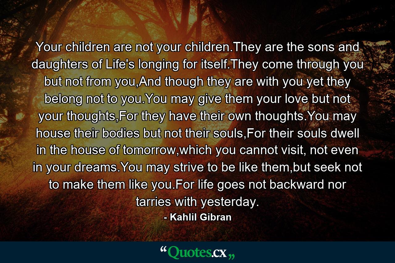 Your children are not your children.They are the sons and daughters of Life's longing for itself.They come through you but not from you,And though they are with you yet they belong not to you.You may give them your love but not your thoughts,For they have their own thoughts.You may house their bodies but not their souls,For their souls dwell in the house of tomorrow,which you cannot visit, not even in your dreams.You may strive to be like them,but seek not to make them like you.For life goes not backward nor tarries with yesterday. - Quote by Kahlil Gibran