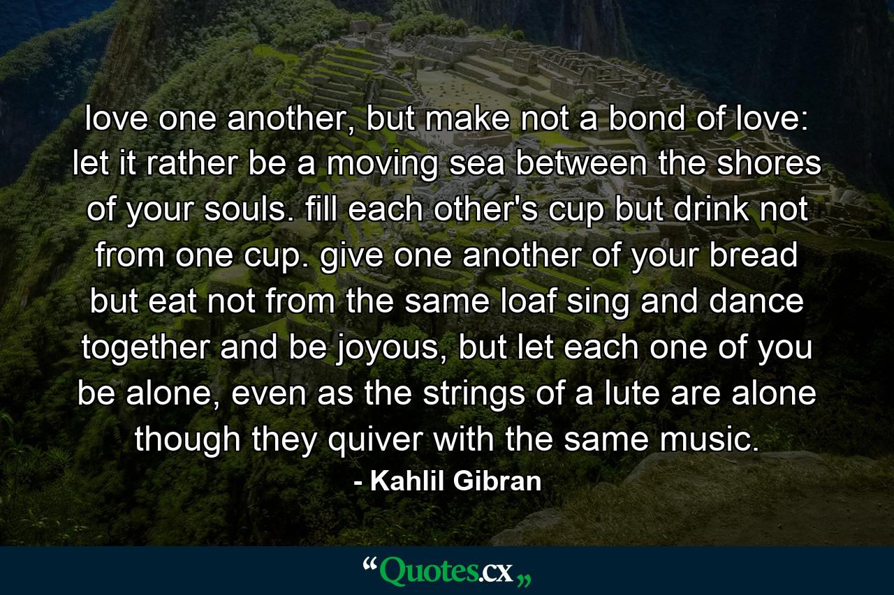 love one another, but make not a bond of love: let it rather be a moving sea between the shores of your souls. fill each other's cup but drink not from one cup. give one another of your bread but eat not from the same loaf sing and dance together and be joyous, but let each one of you be alone, even as the strings of a lute are alone though they quiver with the same music. - Quote by Kahlil Gibran