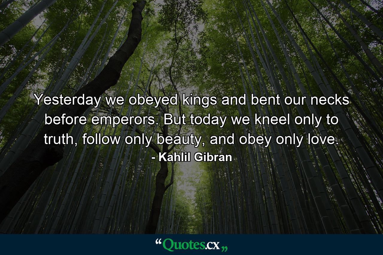 Yesterday we obeyed kings and bent our necks before emperors. But today we kneel only to truth, follow only beauty, and obey only love. - Quote by Kahlil Gibran