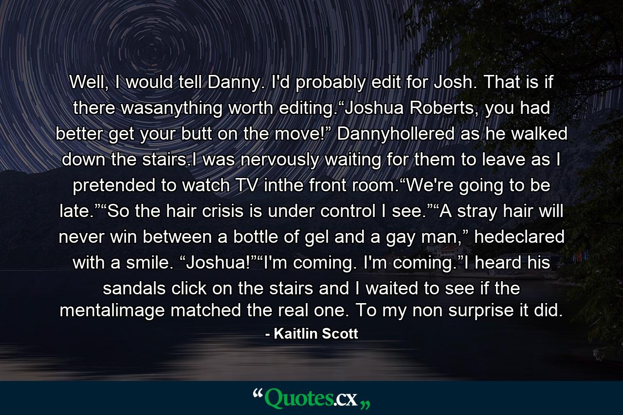 Well, I would tell Danny. I'd probably edit for Josh. That is if there wasanything worth editing.“Joshua Roberts, you had better get your butt on the move!” Dannyhollered as he walked down the stairs.I was nervously waiting for them to leave as I pretended to watch TV inthe front room.“We're going to be late.”“So the hair crisis is under control I see.”“A stray hair will never win between a bottle of gel and a gay man,” hedeclared with a smile. “Joshua!”“I'm coming. I'm coming.”I heard his sandals click on the stairs and I waited to see if the mentalimage matched the real one. To my non surprise it did. - Quote by Kaitlin Scott