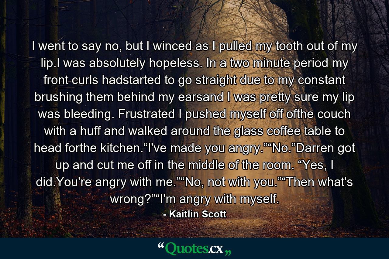 I went to say no, but I winced as I pulled my tooth out of my lip.I was absolutely hopeless. In a two minute period my front curls hadstarted to go straight due to my constant brushing them behind my earsand I was pretty sure my lip was bleeding. Frustrated I pushed myself off ofthe couch with a huff and walked around the glass coffee table to head forthe kitchen.“I've made you angry.”“No.”Darren got up and cut me off in the middle of the room. “Yes, I did.You're angry with me.”“No, not with you.”“Then what's wrong?”“I'm angry with myself. - Quote by Kaitlin Scott