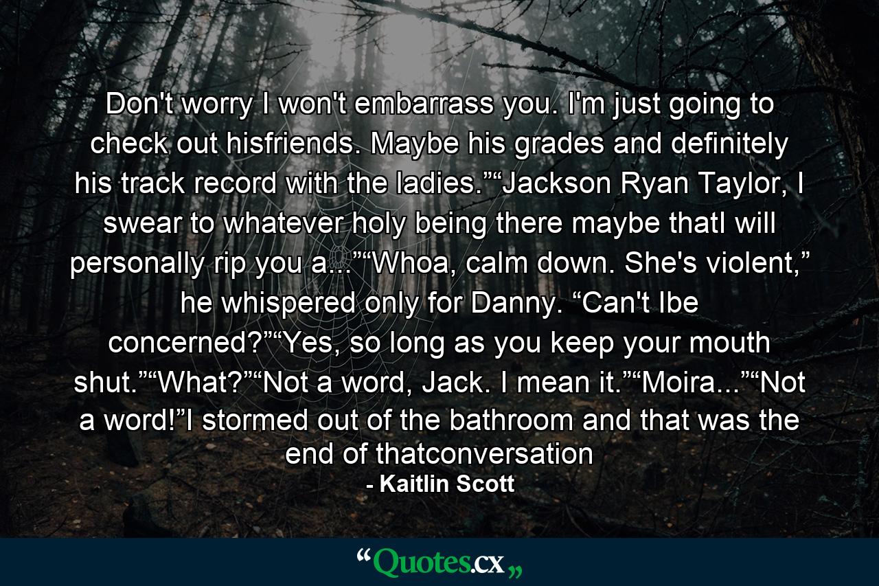 Don't worry I won't embarrass you. I'm just going to check out hisfriends. Maybe his grades and definitely his track record with the ladies.”“Jackson Ryan Taylor, I swear to whatever holy being there maybe thatI will personally rip you a...”“Whoa, calm down. She's violent,” he whispered only for Danny. “Can't Ibe concerned?”“Yes, so long as you keep your mouth shut.”“What?”“Not a word, Jack. I mean it.”“Moira...”“Not a word!”I stormed out of the bathroom and that was the end of thatconversation - Quote by Kaitlin Scott