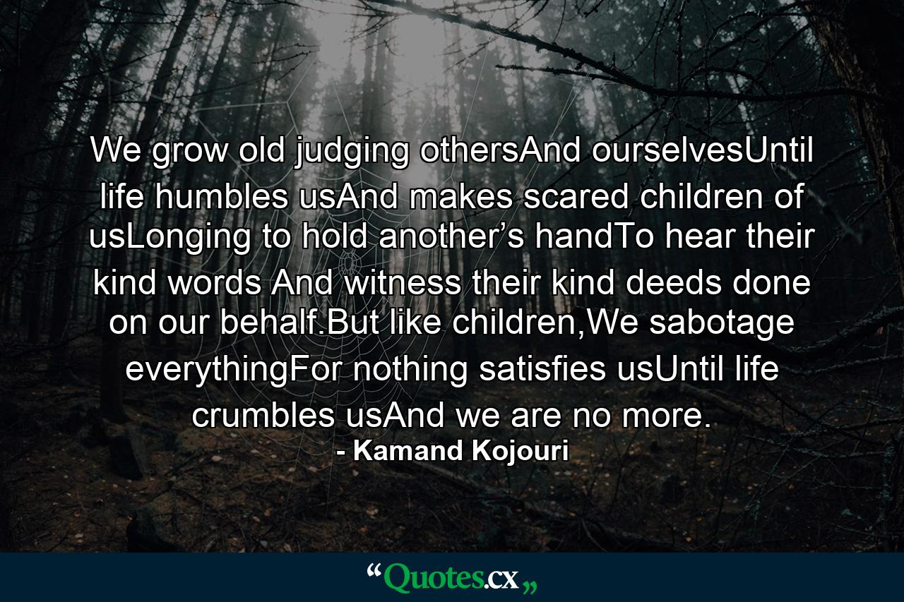 We grow old judging othersAnd ourselvesUntil life humbles usAnd makes scared children of usLonging to hold another’s handTo hear their kind words And witness their kind deeds done on our behalf.But like children,We sabotage everythingFor nothing satisfies usUntil life crumbles usAnd we are no more. - Quote by Kamand Kojouri