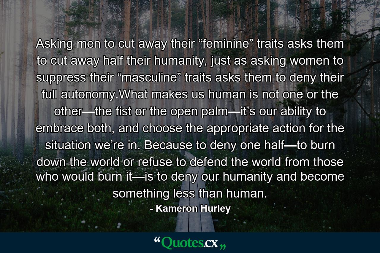 Asking men to cut away their “feminine” traits asks them to cut away half their humanity, just as asking women to suppress their “masculine” traits asks them to deny their full autonomy.What makes us human is not one or the other—the fist or the open palm—it’s our ability to embrace both, and choose the appropriate action for the situation we’re in. Because to deny one half—to burn down the world or refuse to defend the world from those who would burn it—is to deny our humanity and become something less than human. - Quote by Kameron Hurley