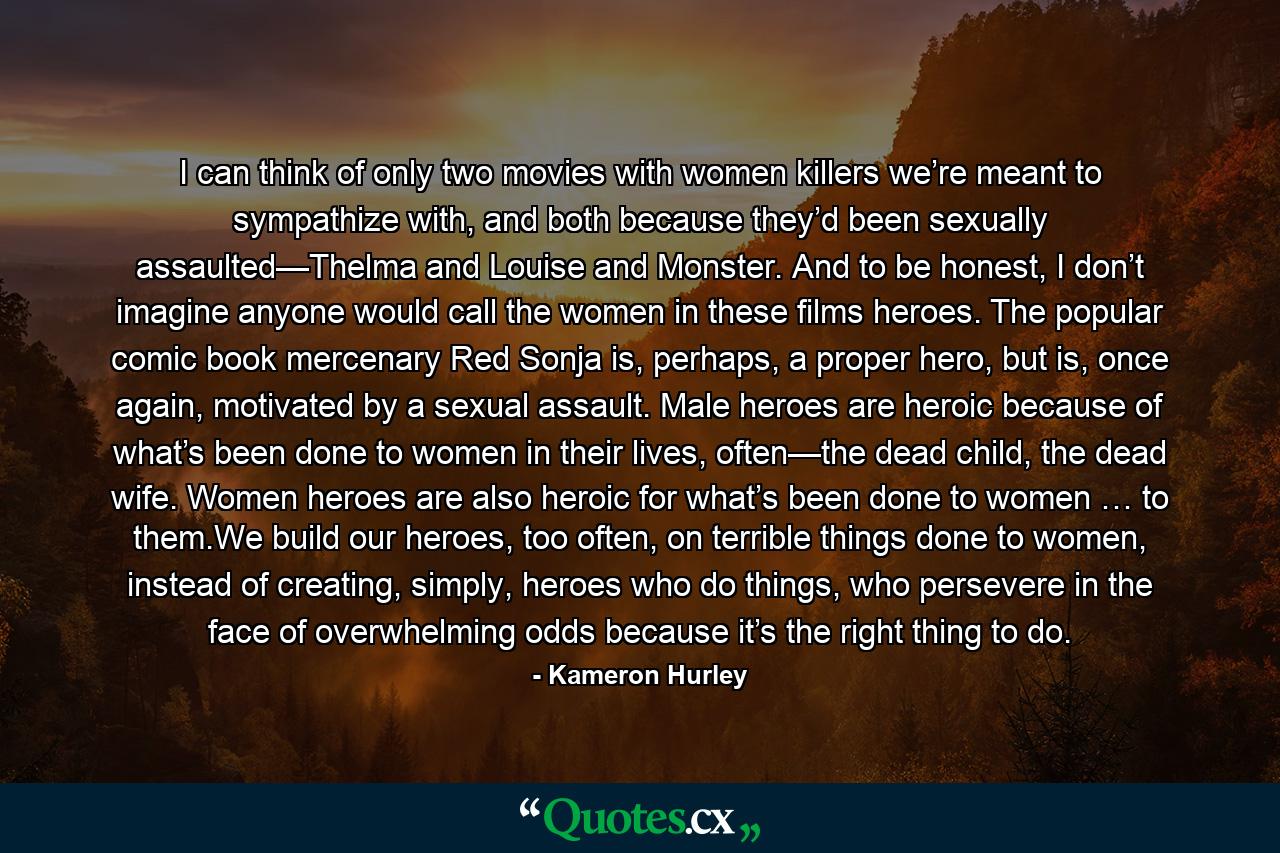 I can think of only two movies with women killers we’re meant to sympathize with, and both because they’d been sexually assaulted—Thelma and Louise and Monster. And to be honest, I don’t imagine anyone would call the women in these films heroes. The popular comic book mercenary Red Sonja is, perhaps, a proper hero, but is, once again, motivated by a sexual assault. Male heroes are heroic because of what’s been done to women in their lives, often—the dead child, the dead wife. Women heroes are also heroic for what’s been done to women … to them.We build our heroes, too often, on terrible things done to women, instead of creating, simply, heroes who do things, who persevere in the face of overwhelming odds because it’s the right thing to do. - Quote by Kameron Hurley