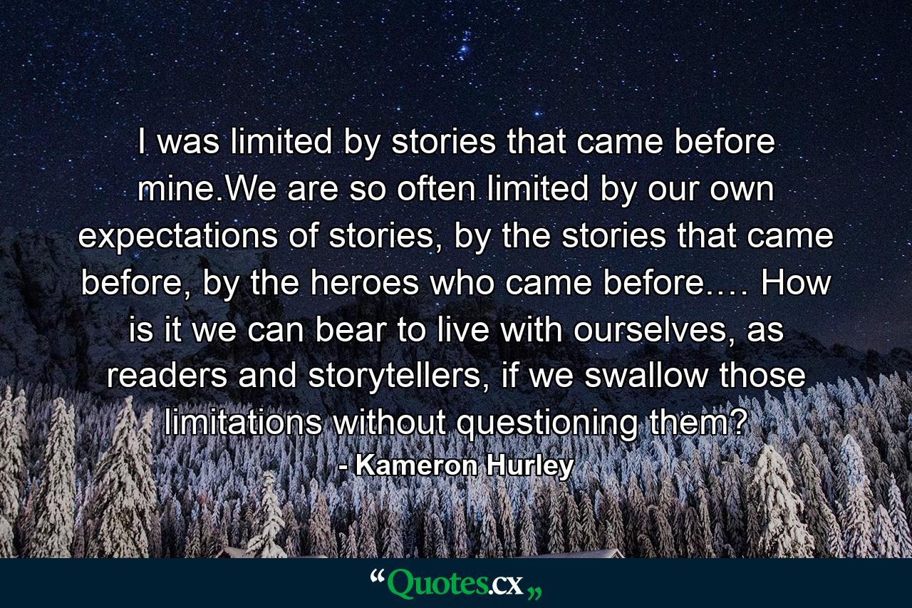 I was limited by stories that came before mine.We are so often limited by our own expectations of stories, by the stories that came before, by the heroes who came before.… How is it we can bear to live with ourselves, as readers and storytellers, if we swallow those limitations without questioning them? - Quote by Kameron Hurley