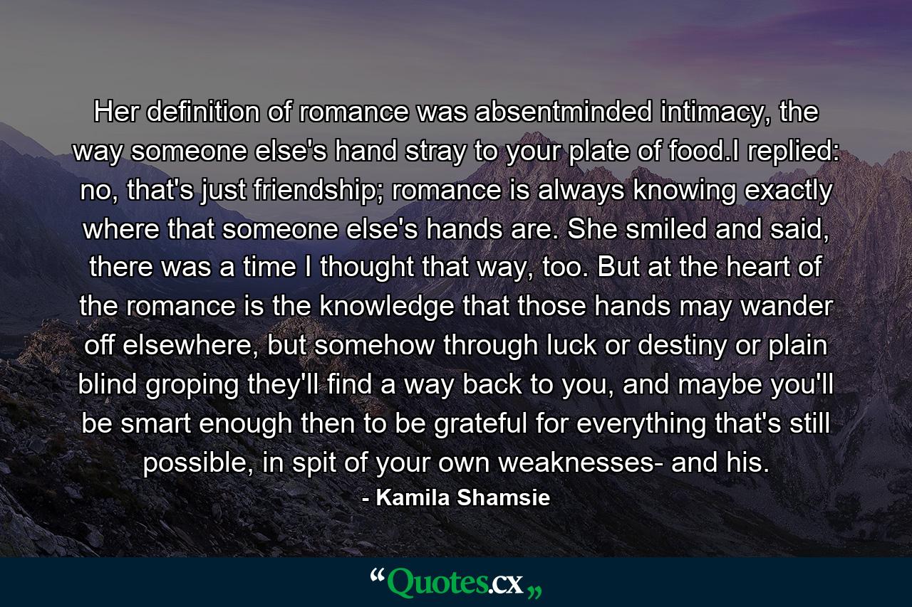Her definition of romance was absentminded intimacy, the way someone else's hand stray to your plate of food.I replied: no, that's just friendship; romance is always knowing exactly where that someone else's hands are. She smiled and said, there was a time I thought that way, too. But at the heart of the romance is the knowledge that those hands may wander off elsewhere, but somehow through luck or destiny or plain blind groping they'll find a way back to you, and maybe you'll be smart enough then to be grateful for everything that's still possible, in spit of your own weaknesses- and his. - Quote by Kamila Shamsie
