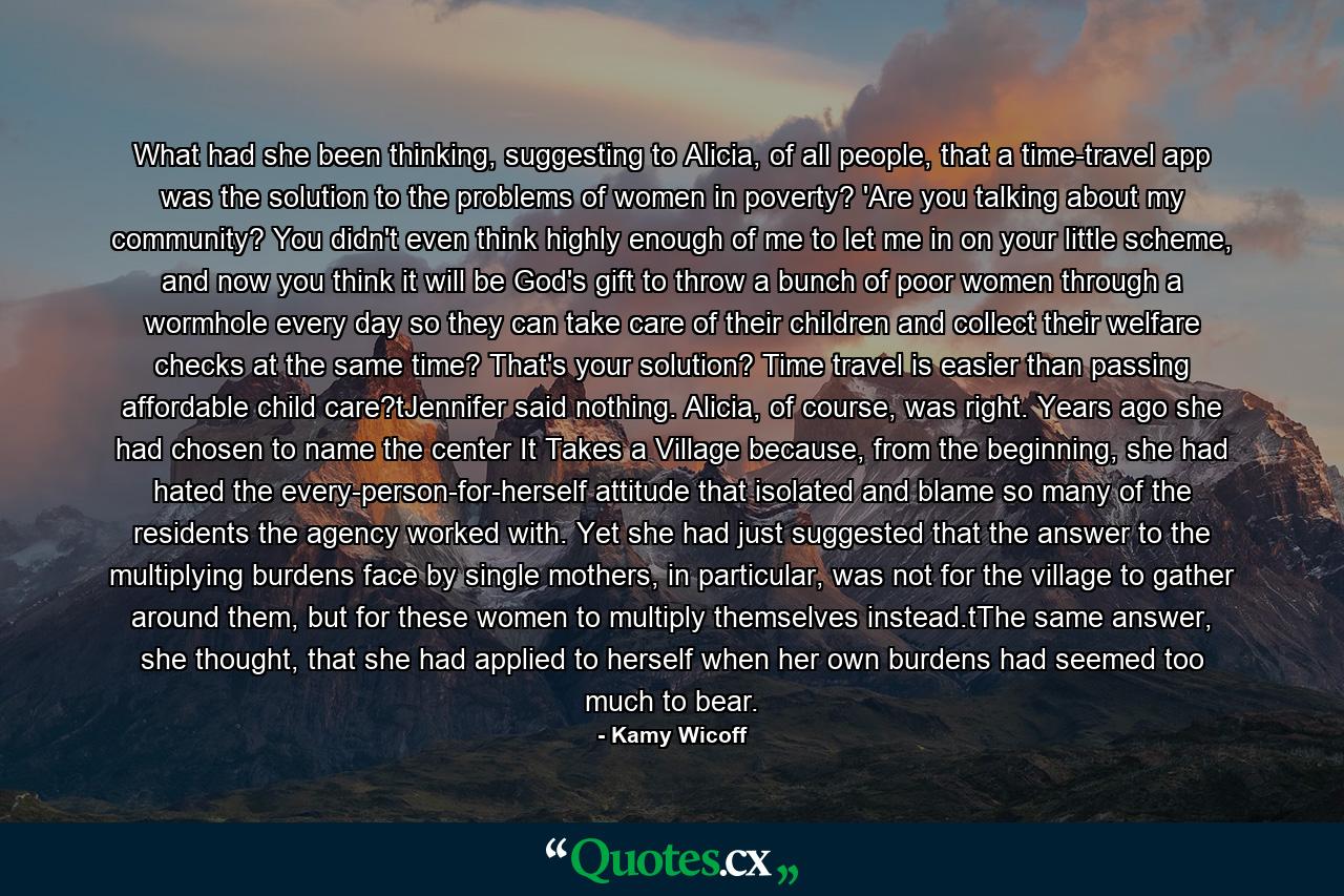 What had she been thinking, suggesting to Alicia, of all people, that a time-travel app was the solution to the problems of women in poverty? 'Are you talking about my community? You didn't even think highly enough of me to let me in on your little scheme, and now you think it will be God's gift to throw a bunch of poor women through a wormhole every day so they can take care of their children and collect their welfare checks at the same time? That's your solution? Time travel is easier than passing affordable child care?tJennifer said nothing. Alicia, of course, was right. Years ago she had chosen to name the center It Takes a Village because, from the beginning, she had hated the every-person-for-herself attitude that isolated and blame so many of the residents the agency worked with. Yet she had just suggested that the answer to the multiplying burdens face by single mothers, in particular, was not for the village to gather around them, but for these women to multiply themselves instead.tThe same answer, she thought, that she had applied to herself when her own burdens had seemed too much to bear. - Quote by Kamy Wicoff