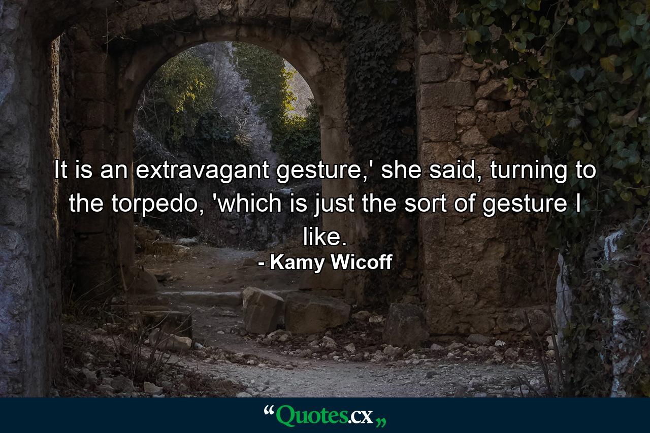 It is an extravagant gesture,' she said, turning to the torpedo, 'which is just the sort of gesture I like. - Quote by Kamy Wicoff