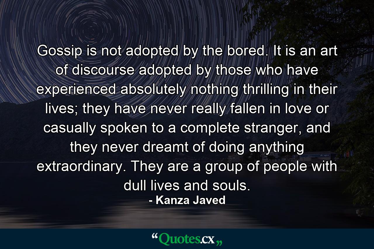 Gossip is not adopted by the bored. It is an art of discourse adopted by those who have experienced absolutely nothing thrilling in their lives; they have never really fallen in love or casually spoken to a complete stranger, and they never dreamt of doing anything extraordinary. They are a group of people with dull lives and souls. - Quote by Kanza Javed