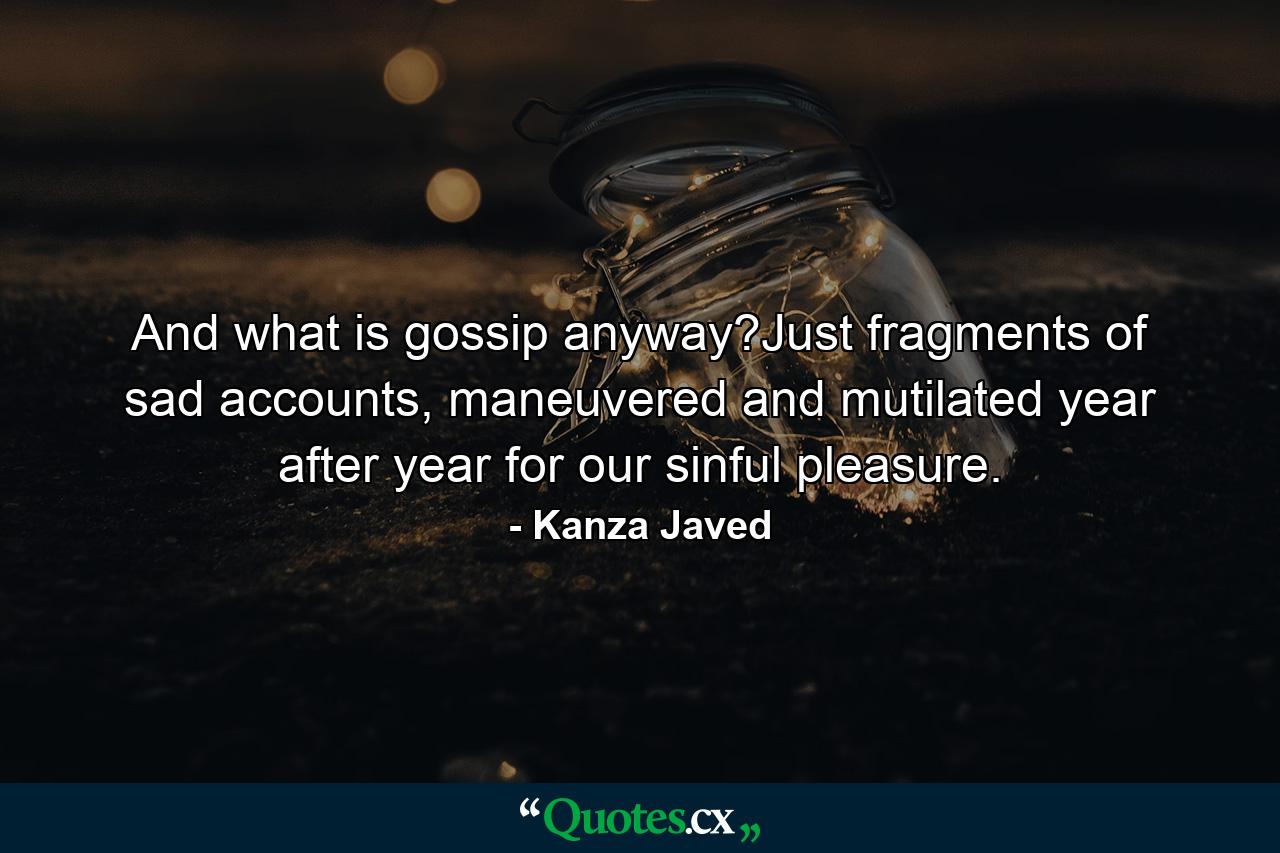 And what is gossip anyway?Just fragments of sad accounts, maneuvered and mutilated year after year for our sinful pleasure. - Quote by Kanza Javed