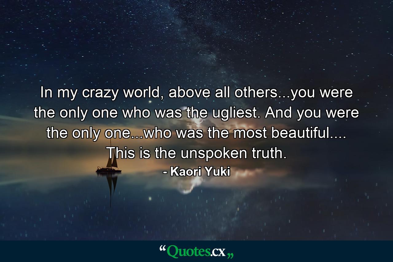 In my crazy world, above all others...you were the only one who was the ugliest. And you were the only one...who was the most beautiful.... This is the unspoken truth. - Quote by Kaori Yuki