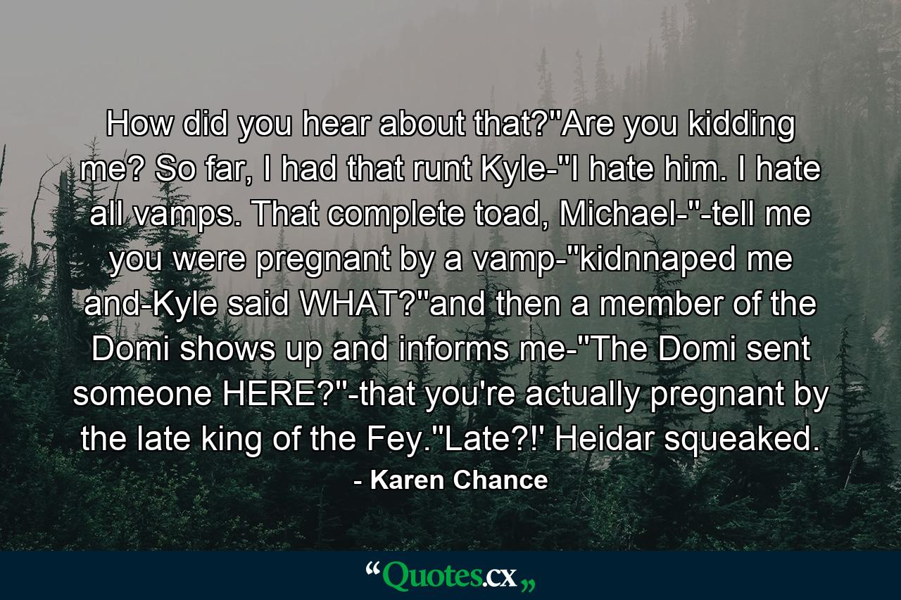 How did you hear about that?''Are you kidding me? So far, I had that runt Kyle-''I hate him. I hate all vamps. That complete toad, Michael-''-tell me you were pregnant by a vamp-''kidnnaped me and-Kyle said WHAT?''and then a member of the Domi shows up and informs me-''The Domi sent someone HERE?''-that you're actually pregnant by the late king of the Fey.''Late?!' Heidar squeaked. - Quote by Karen Chance