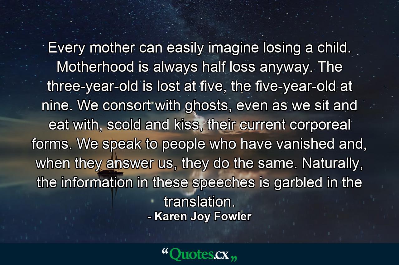 Every mother can easily imagine losing a child. Motherhood is always half loss anyway. The three-year-old is lost at five, the five-year-old at nine. We consort with ghosts, even as we sit and eat with, scold and kiss, their current corporeal forms. We speak to people who have vanished and, when they answer us, they do the same. Naturally, the information in these speeches is garbled in the translation. - Quote by Karen Joy Fowler