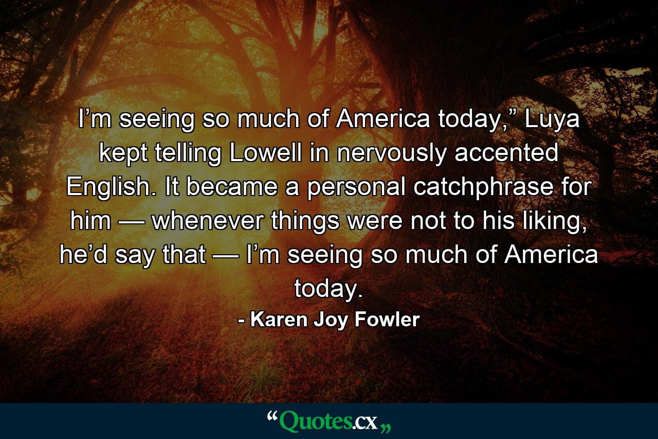 I’m seeing so much of America today,” Luya kept telling Lowell in nervously accented English. It became a personal catchphrase for him — whenever things were not to his liking, he’d say that — I’m seeing so much of America today. - Quote by Karen Joy Fowler