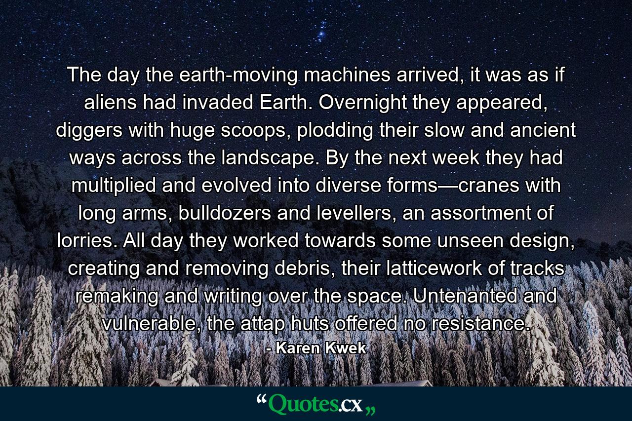 The day the earth-moving machines arrived, it was as if aliens had invaded Earth. Overnight they appeared, diggers with huge scoops, plodding their slow and ancient ways across the landscape. By the next week they had multiplied and evolved into diverse forms—cranes with long arms, bulldozers and levellers, an assortment of lorries. All day they worked towards some unseen design, creating and removing debris, their latticework of tracks remaking and writing over the space. Untenanted and vulnerable, the attap huts offered no resistance. - Quote by Karen Kwek