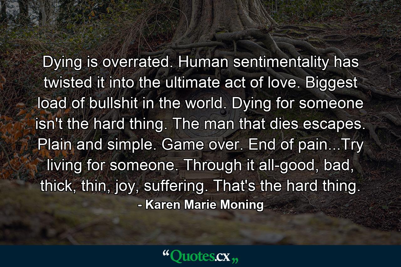 Dying is overrated. Human sentimentality has twisted it into the ultimate act of love. Biggest load of bullshit in the world. Dying for someone isn't the hard thing. The man that dies escapes. Plain and simple. Game over. End of pain...Try living for someone. Through it all-good, bad, thick, thin, joy, suffering. That's the hard thing. - Quote by Karen Marie Moning