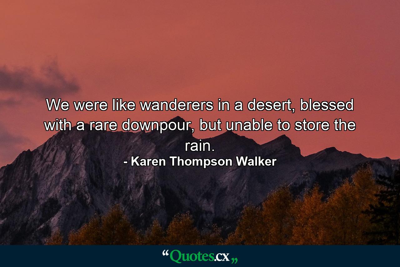 We were like wanderers in a desert, blessed with a rare downpour, but unable to store the rain. - Quote by Karen Thompson Walker