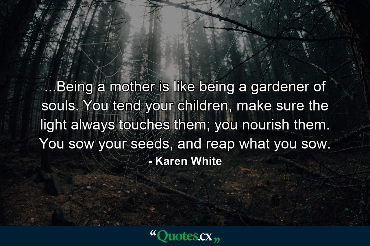 ...Being a mother is like being a gardener of souls. You tend your children, make sure the light always touches them; you nourish them. You sow your seeds, and reap what you sow. - Quote by Karen White