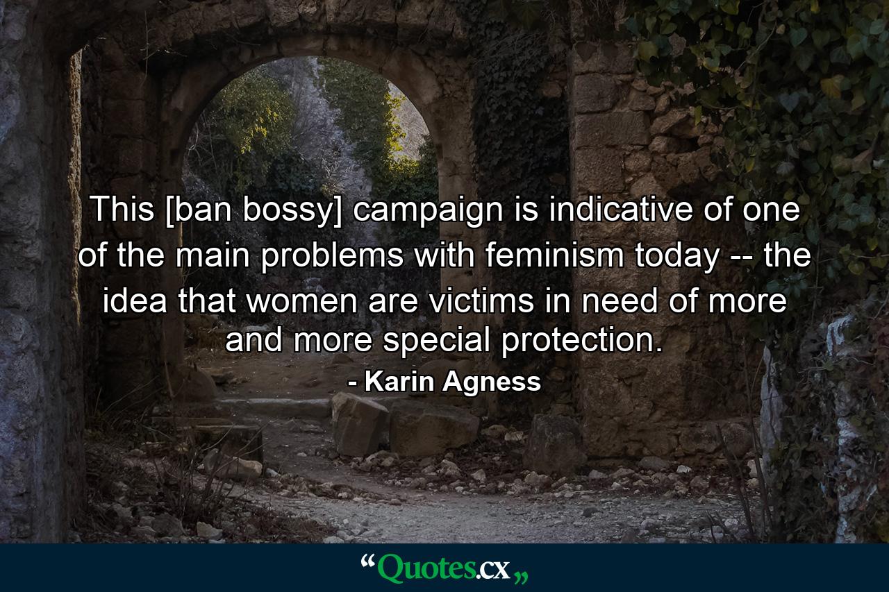 This [ban bossy] campaign is indicative of one of the main problems with feminism today -- the idea that women are victims in need of more and more special protection. - Quote by Karin Agness