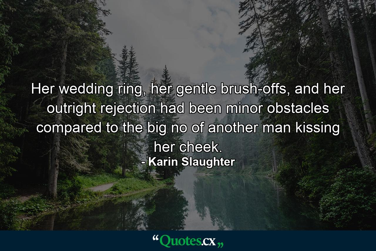 Her wedding ring, her gentle brush-offs, and her outright rejection had been minor obstacles compared to the big no of another man kissing her cheek. - Quote by Karin Slaughter