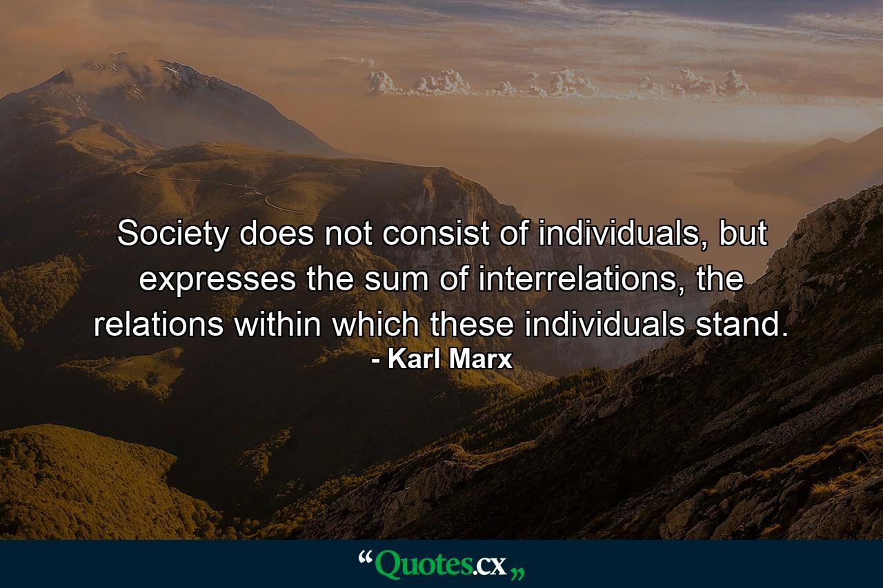 Society does not consist of individuals, but expresses the sum of interrelations, the relations within which these individuals stand. - Quote by Karl Marx