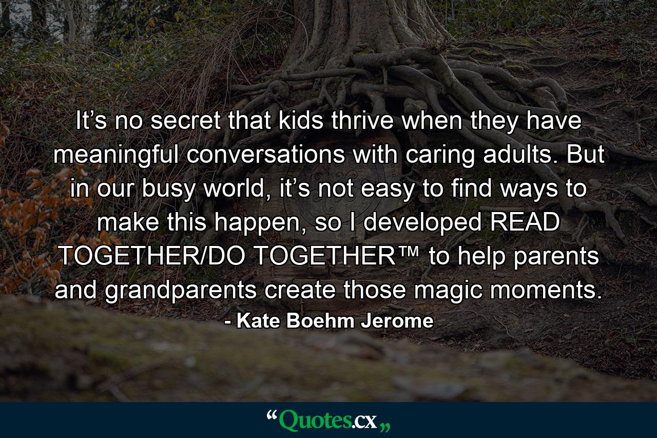 It’s no secret that kids thrive when they have meaningful conversations with caring adults. But in our busy world, it’s not easy to find ways to make this happen, so I developed READ TOGETHER/DO TOGETHER™ to help parents and grandparents create those magic moments. - Quote by Kate Boehm Jerome