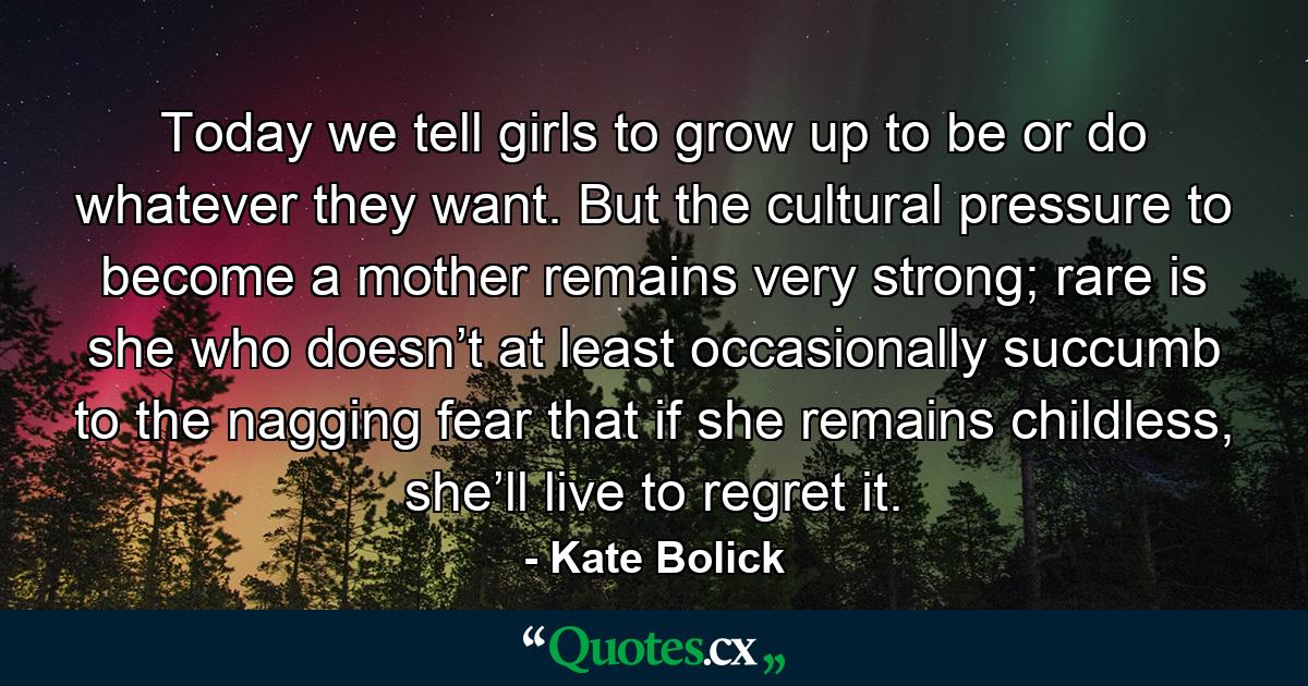 Today we tell girls to grow up to be or do whatever they want. But the cultural pressure to become a mother remains very strong; rare is she who doesn’t at least occasionally succumb to the nagging fear that if she remains childless, she’ll live to regret it. - Quote by Kate Bolick