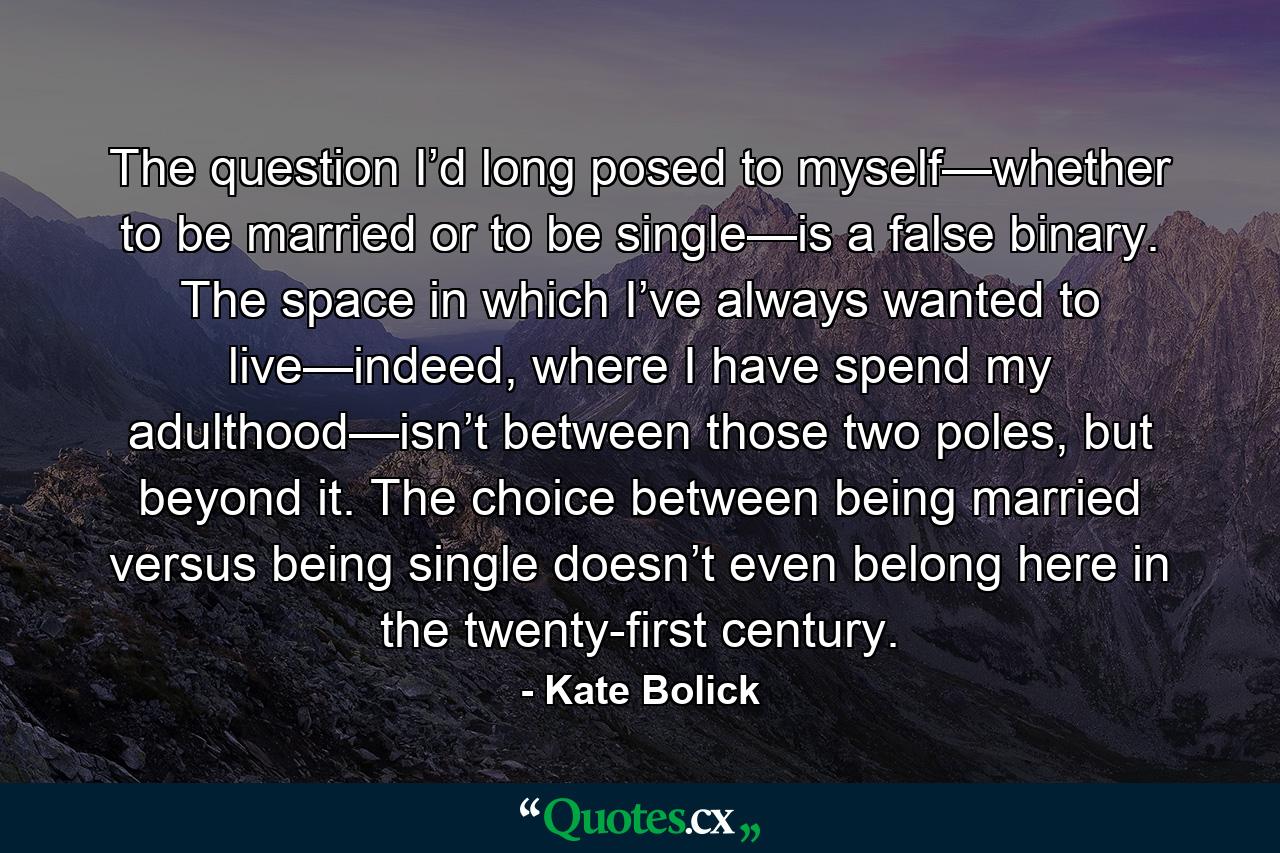 The question I’d long posed to myself—whether to be married or to be single—is a false binary. The space in which I’ve always wanted to live—indeed, where I have spend my adulthood—isn’t between those two poles, but beyond it. The choice between being married versus being single doesn’t even belong here in the twenty-first century. - Quote by Kate Bolick