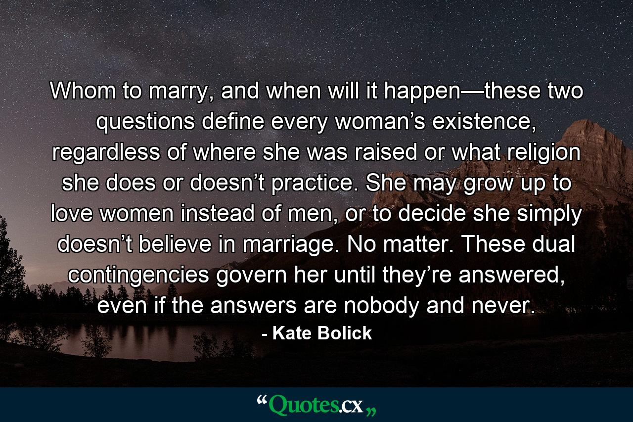 Whom to marry, and when will it happen—these two questions define every woman’s existence, regardless of where she was raised or what religion she does or doesn’t practice. She may grow up to love women instead of men, or to decide she simply doesn’t believe in marriage. No matter. These dual contingencies govern her until they’re answered, even if the answers are nobody and never. - Quote by Kate Bolick