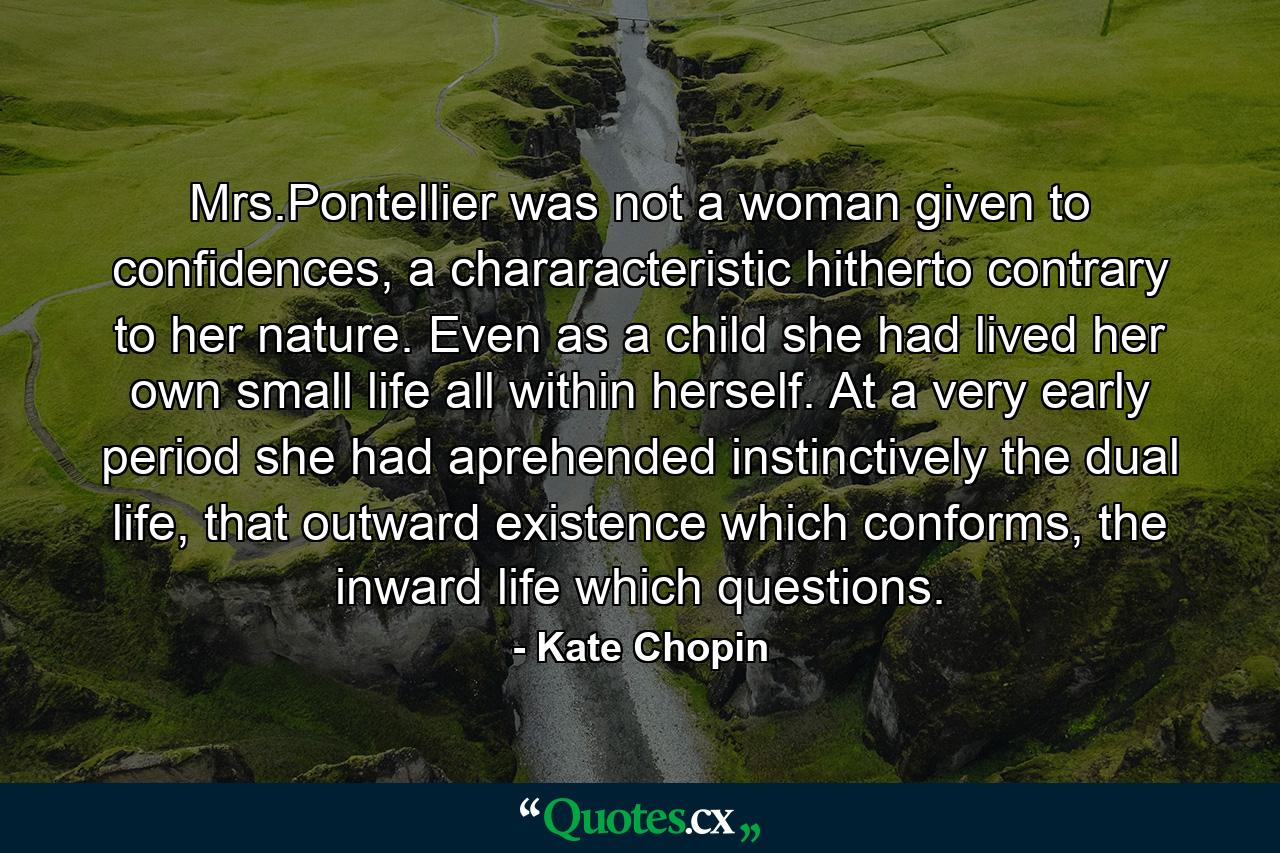 Mrs.Pontellier was not a woman given to confidences, a chararacteristic hitherto contrary to her nature. Even as a child she had lived her own small life all within herself. At a very early period she had aprehended instinctively the dual life, that outward existence which conforms, the inward life which questions. - Quote by Kate Chopin