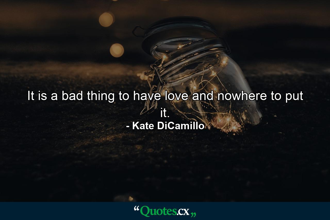 It is a bad thing to have love and nowhere to put it. - Quote by Kate DiCamillo