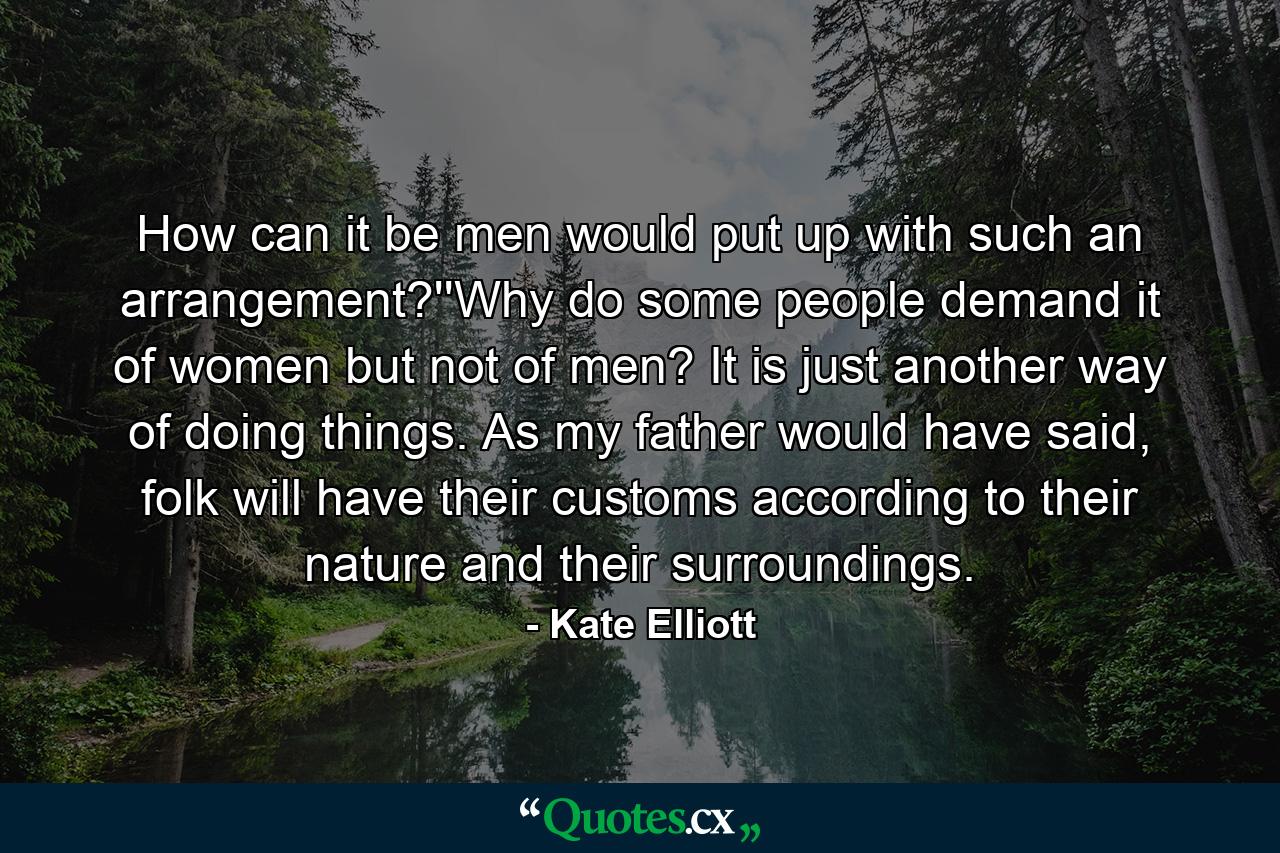 How can it be men would put up with such an arrangement?''Why do some people demand it of women but not of men? It is just another way of doing things. As my father would have said, folk will have their customs according to their nature and their surroundings. - Quote by Kate Elliott