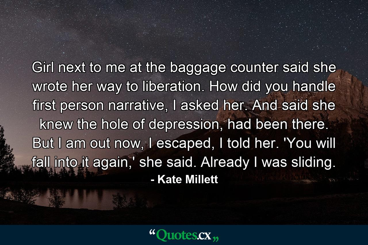 Girl next to me at the baggage counter said she wrote her way to liberation. How did you handle first person narrative, I asked her. And said she knew the hole of depression, had been there. But I am out now, I escaped, I told her. 'You will fall into it again,' she said. Already I was sliding. - Quote by Kate Millett