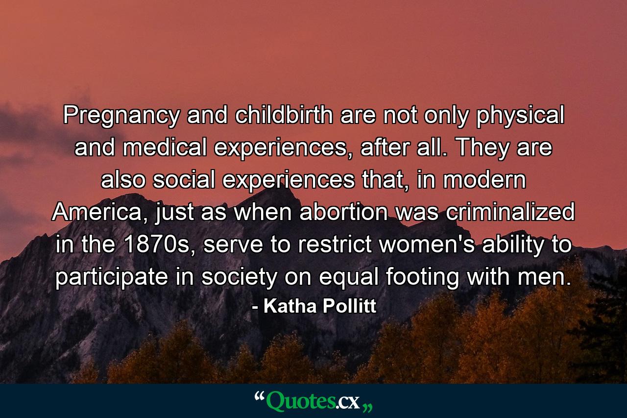 Pregnancy and childbirth are not only physical and medical experiences, after all. They are also social experiences that, in modern America, just as when abortion was criminalized in the 1870s, serve to restrict women's ability to participate in society on equal footing with men. - Quote by Katha Pollitt