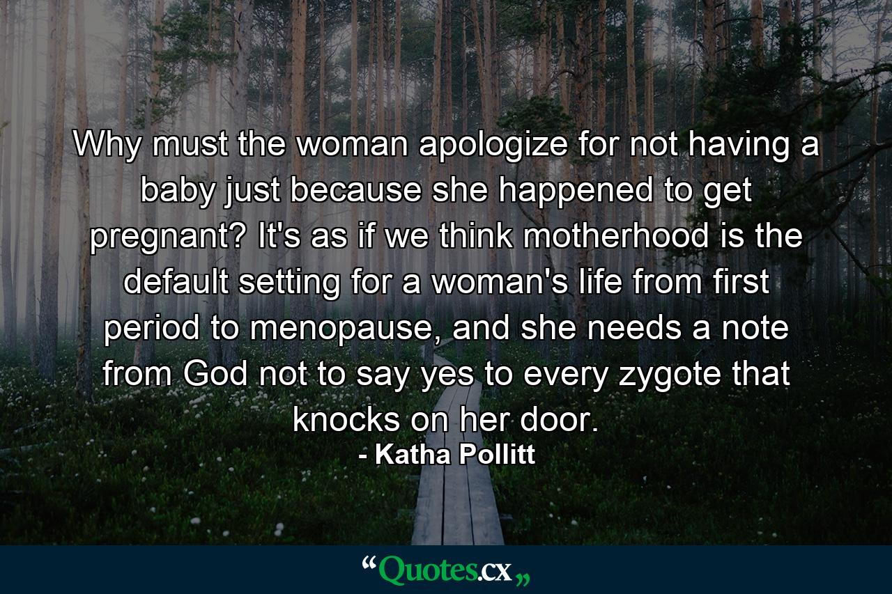 Why must the woman apologize for not having a baby just because she happened to get pregnant? It's as if we think motherhood is the default setting for a woman's life from first period to menopause, and she needs a note from God not to say yes to every zygote that knocks on her door. - Quote by Katha Pollitt