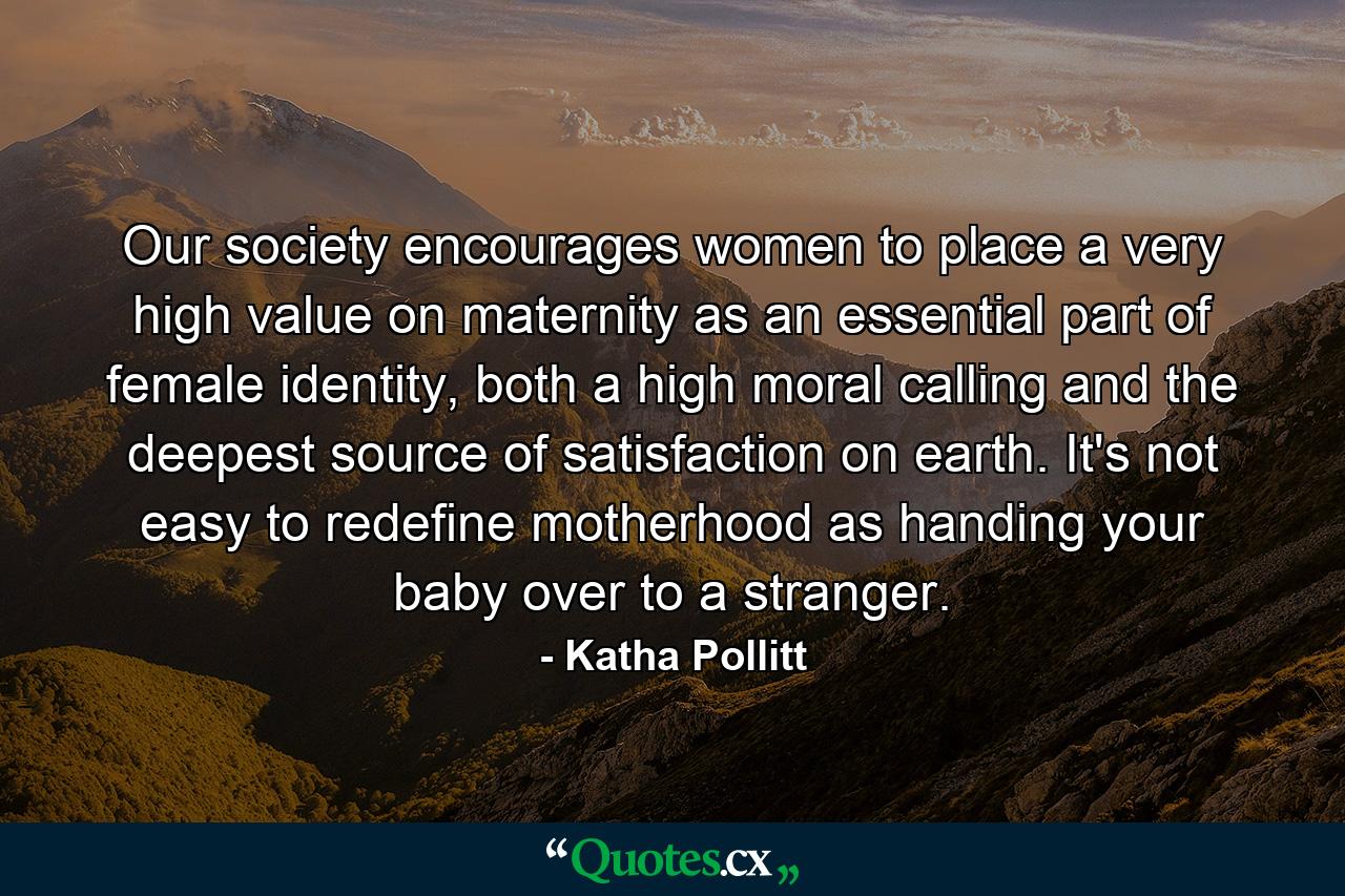 Our society encourages women to place a very high value on maternity as an essential part of female identity, both a high moral calling and the deepest source of satisfaction on earth. It's not easy to redefine motherhood as handing your baby over to a stranger. - Quote by Katha Pollitt