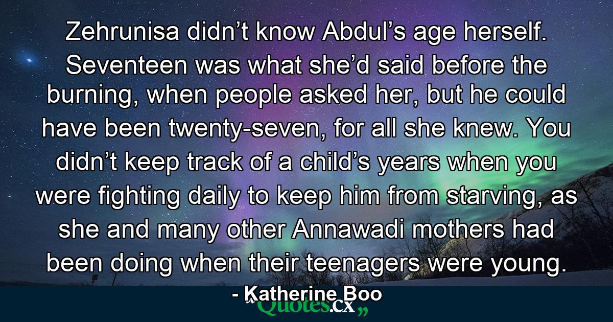 Zehrunisa didn’t know Abdul’s age herself. Seventeen was what she’d said before the burning, when people asked her, but he could have been twenty-seven, for all she knew. You didn’t keep track of a child’s years when you were fighting daily to keep him from starving, as she and many other Annawadi mothers had been doing when their teenagers were young. - Quote by Katherine Boo