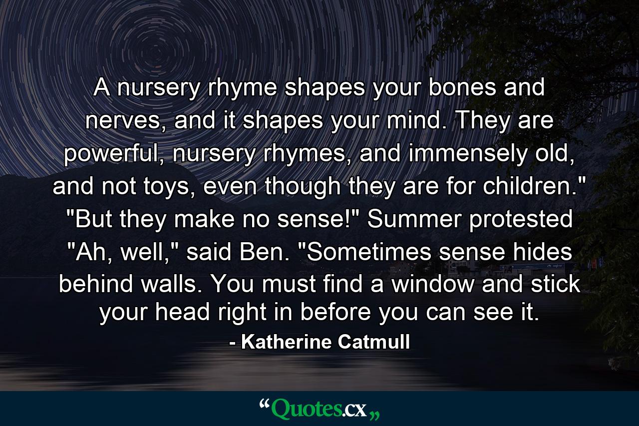 A nursery rhyme shapes your bones and nerves, and it shapes your mind. They are powerful, nursery rhymes, and immensely old, and not toys, even though they are for children.