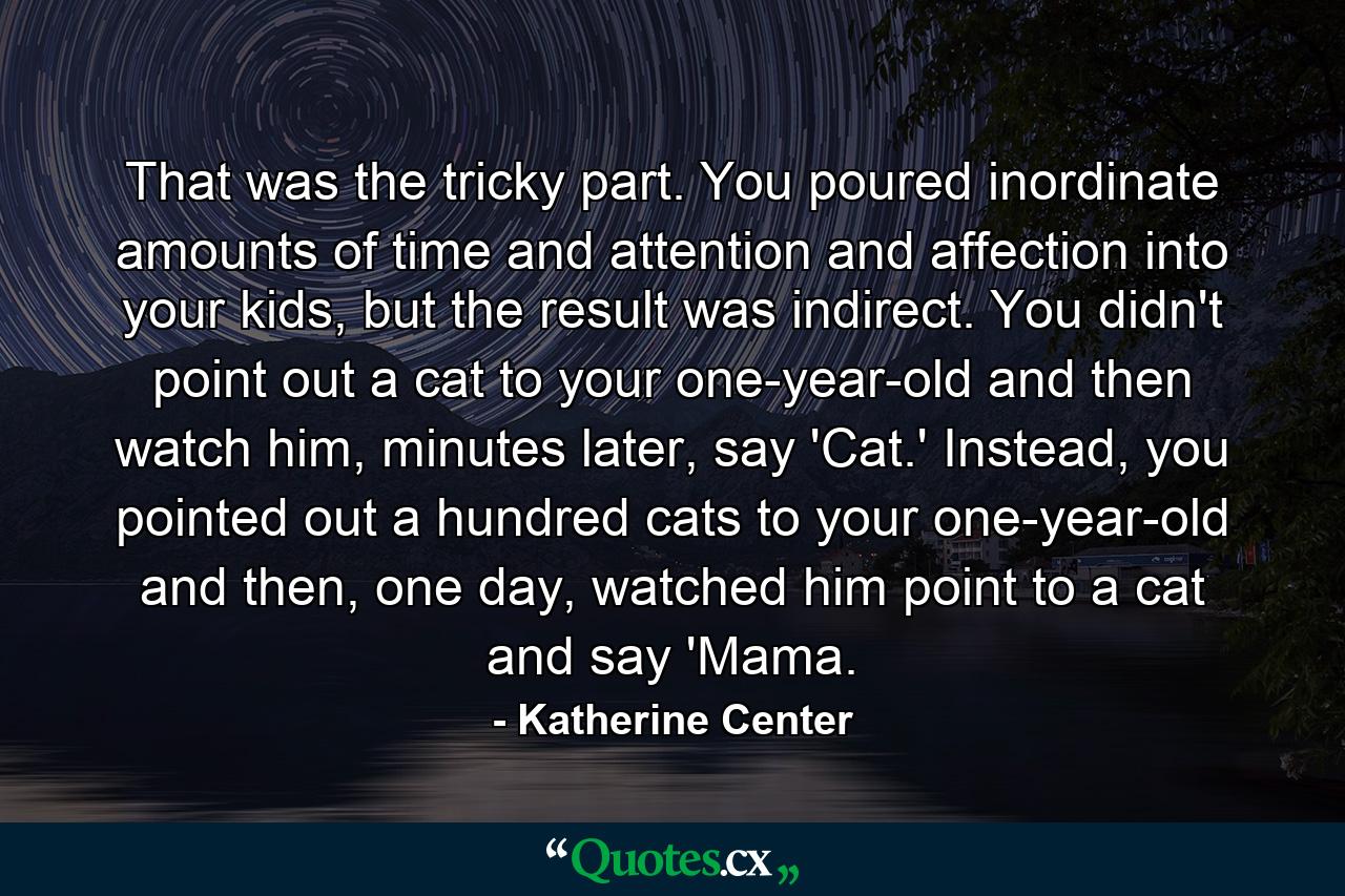 That was the tricky part. You poured inordinate amounts of time and attention and affection into your kids, but the result was indirect. You didn't point out a cat to your one-year-old and then watch him, minutes later, say 'Cat.' Instead, you pointed out a hundred cats to your one-year-old and then, one day, watched him point to a cat and say 'Mama. - Quote by Katherine Center