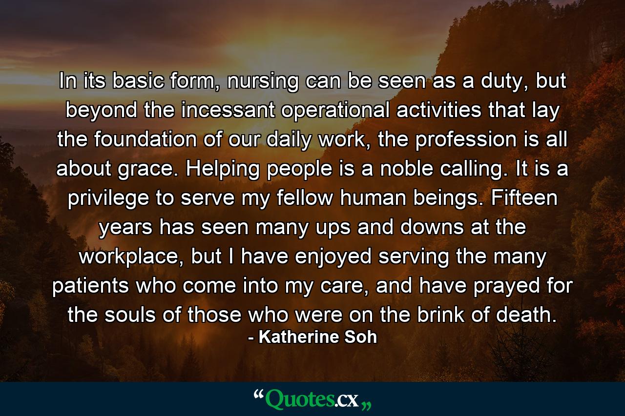 In its basic form, nursing can be seen as a duty, but beyond the incessant operational activities that lay the foundation of our daily work, the profession is all about grace. Helping people is a noble calling. It is a privilege to serve my fellow human beings. Fifteen years has seen many ups and downs at the workplace, but I have enjoyed serving the many patients who come into my care, and have prayed for the souls of those who were on the brink of death. - Quote by Katherine Soh