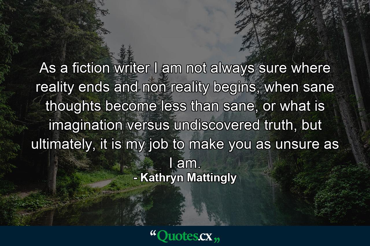 As a fiction writer I am not always sure where reality ends and non reality begins, when sane thoughts become less than sane, or what is imagination versus undiscovered truth, but ultimately, it is my job to make you as unsure as I am. - Quote by Kathryn Mattingly