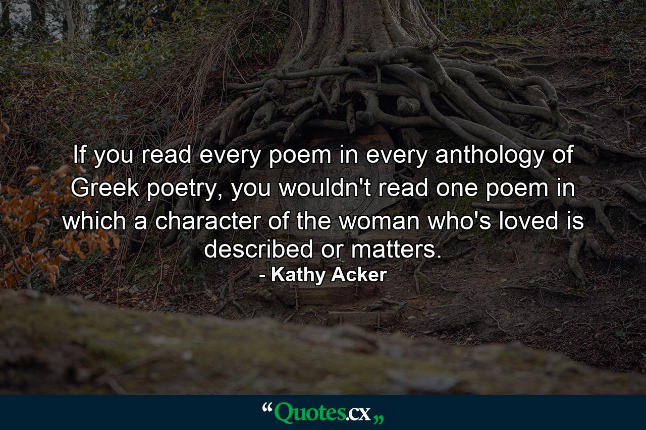 If you read every poem in every anthology of Greek poetry, you wouldn't read one poem in which a character of the woman who's loved is described or matters. - Quote by Kathy Acker