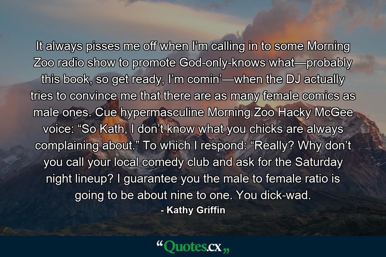 It always pisses me off when I’m calling in to some Morning Zoo radio show to promote God-only-knows what—probably this book, so get ready, I’m comin’—when the DJ actually tries to convince me that there are as many female comics as male ones. Cue hypermasculine Morning Zoo Hacky McGee voice: “So Kath, I don’t know what you chicks are always complaining about.” To which I respond: “Really? Why don’t you call your local comedy club and ask for the Saturday night lineup? I guarantee you the male to female ratio is going to be about nine to one. You dick-wad. - Quote by Kathy Griffin