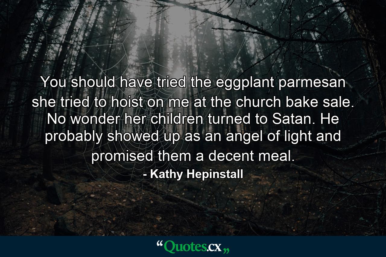 You should have tried the eggplant parmesan she tried to hoist on me at the church bake sale. No wonder her children turned to Satan. He probably showed up as an angel of light and promised them a decent meal. - Quote by Kathy Hepinstall